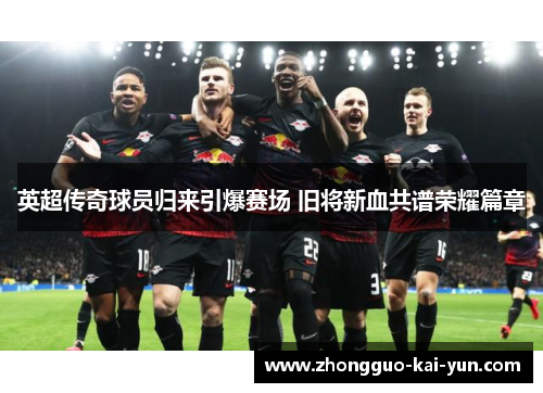 英超传奇球员归来引爆赛场 旧将新血共谱荣耀篇章 英超传奇球员归来引爆赛场 旧将新血共谱荣耀篇章