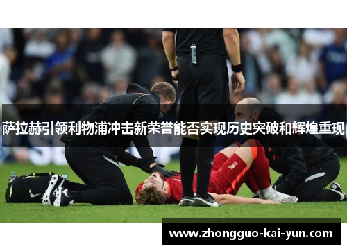 萨拉赫引领利物浦冲击新荣誉能否实现历史突破和辉煌重现