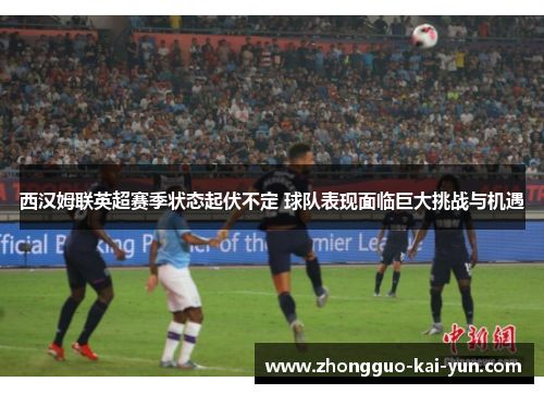 西汉姆联英超赛季状态起伏不定 球队表现面临巨大挑战与机遇
