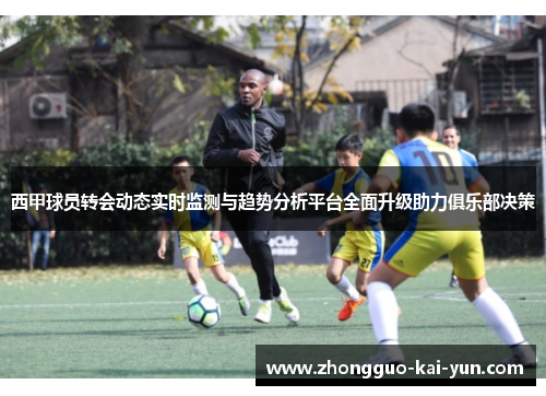 西甲球员转会动态实时监测与趋势分析平台全面升级助力俱乐部决策 西甲球员转会动态实时监测与趋势分析平台全面升级助力俱乐部决策