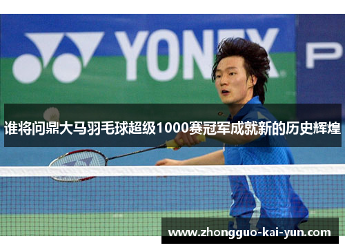 谁将问鼎大马羽毛球超级1000赛冠军成就新的历史辉煌 谁将问鼎大马羽毛球超级1000赛冠军成就新的历史辉煌