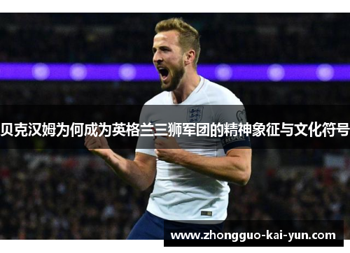 贝克汉姆为何成为英格兰三狮军团的精神象征与文化符号 贝克汉姆为何成为英格兰三狮军团的精神象征与文化符号