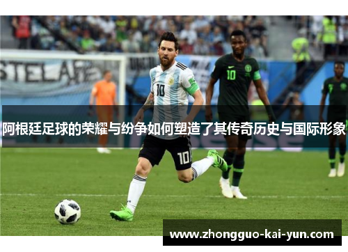 阿根廷足球的荣耀与纷争如何塑造了其传奇历史与国际形象