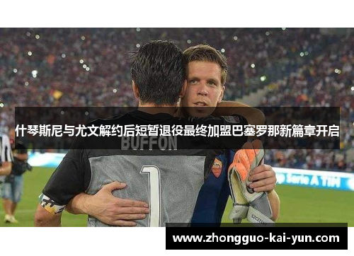 什琴斯尼与尤文解约后短暂退役最终加盟巴塞罗那新篇章开启 什琴斯尼与尤文解约后短暂退役最终加盟巴塞罗那新篇章开启